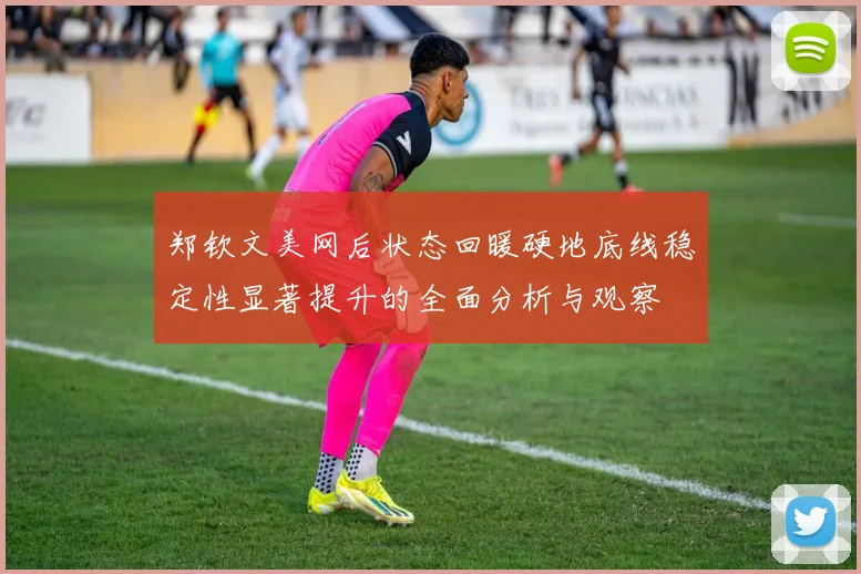 郑钦文美网后状态回暖硬地底线稳定性显著提升的全面分析与观察