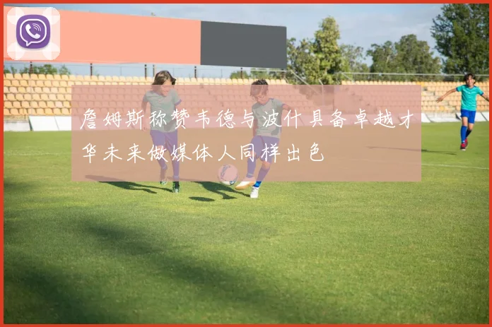 詹姆斯称赞韦德与波什具备卓越才华未来做媒体人同样出色