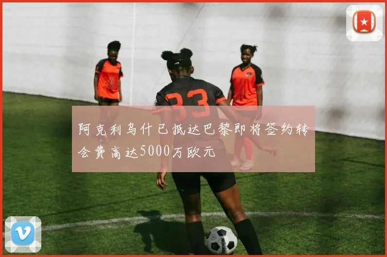 阿克利乌什已抵达巴黎即将签约转会费高达5000万欧元
