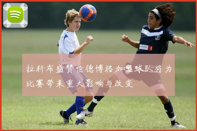 拉科布盛赞伦德博格加盟球队将为比赛带来重大影响与改变