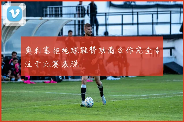 奥利塞拒绝球鞋赞助商合作完全专注于比赛表现