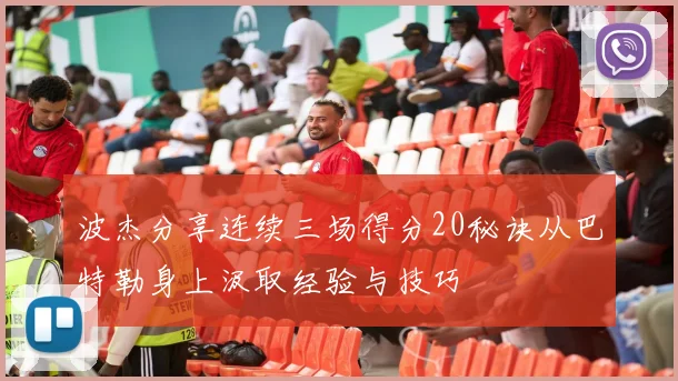 波杰分享连续三场得分20秘诀从巴特勒身上汲取经验与技巧