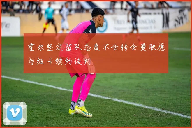 霍尔坚定留队态度不会转会曼联愿与纽卡续约谈判