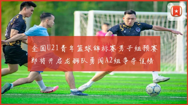 全国U21青年篮球锦标赛男子组预赛即将开启龙狮队勇闯A2组争夺佳绩