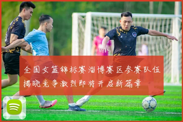全国女篮锦标赛淄博赛区参赛队伍揭晓竞争激烈即将开启新篇章