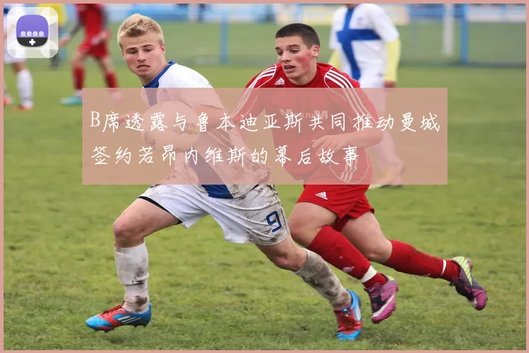B席透露与鲁本迪亚斯共同推动曼城签约若昂内维斯的幕后故事