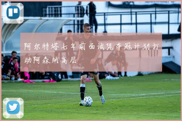 阿尔特塔七年前面试凭夺冠计划打动阿森纳高层