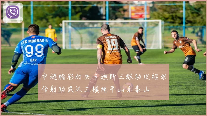 中超精彩对决卡迪斯三球助攻绍尔传射助武汉三镇绝平山东泰山