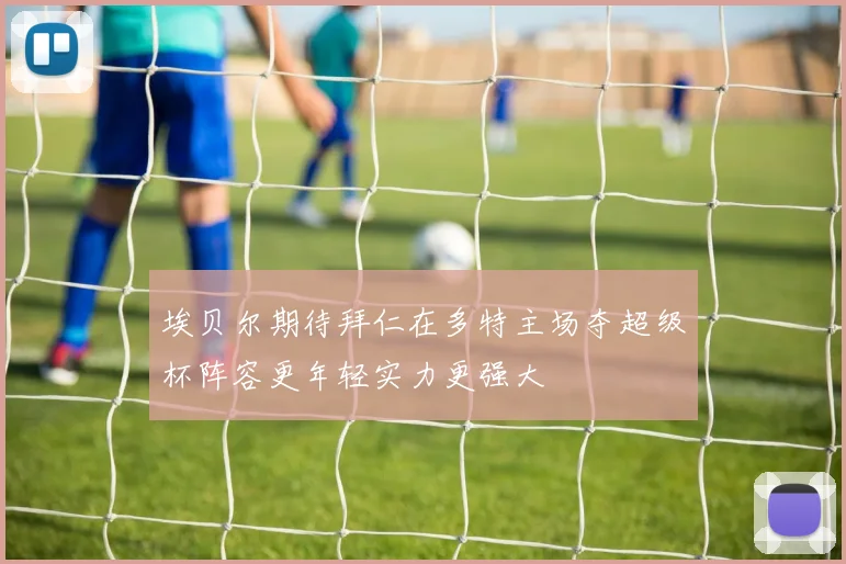埃贝尔期待拜仁在多特主场夺超级杯阵容更年轻实力更强大