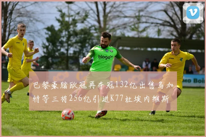 巴黎豪赌欧冠再夺冠132亿出售乌加特等三将256亿引进K77杜埃内维斯等五名新援