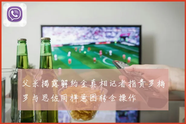 父亲揭露解约金真相记者指责罗梅罗与恩佐同样意图转会操作