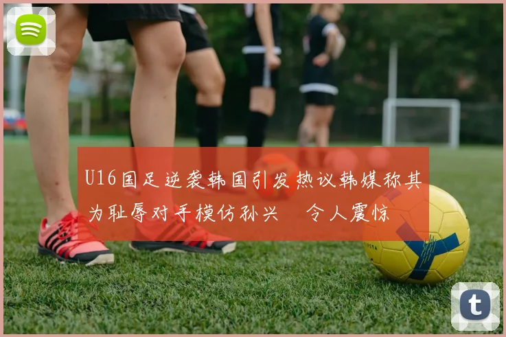 U16国足逆袭韩国引发热议韩媒称其为耻辱对手模仿孙兴慜令人震惊