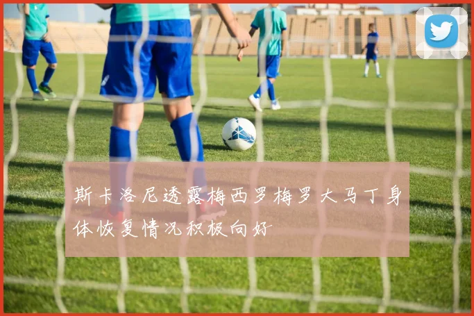 斯卡洛尼透露梅西罗梅罗大马丁身体恢复情况积极向好