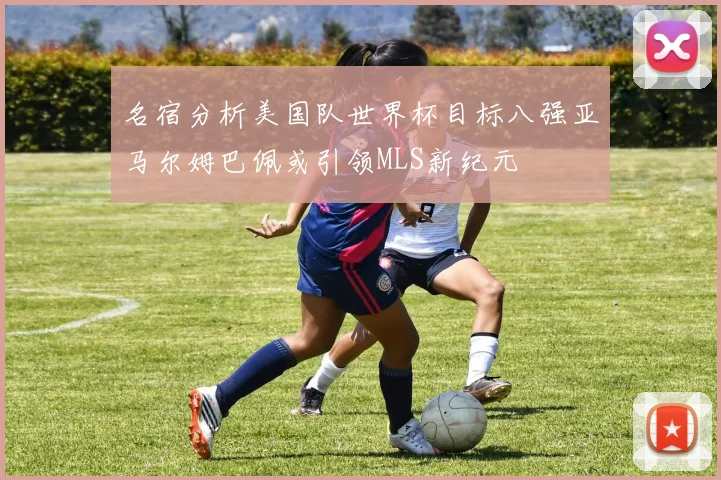 名宿分析美国队世界杯目标八强亚马尔姆巴佩或引领MLS新纪元
