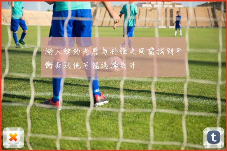 湖人续约老詹与补强之间需找到平衡否则他可能选择离开