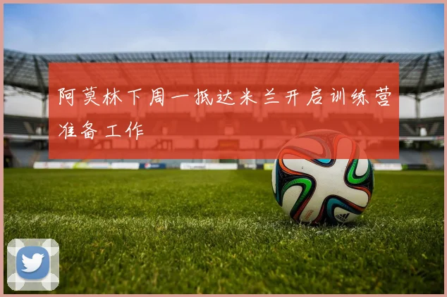 阿莫林下周一抵达米兰开启训练营准备工作