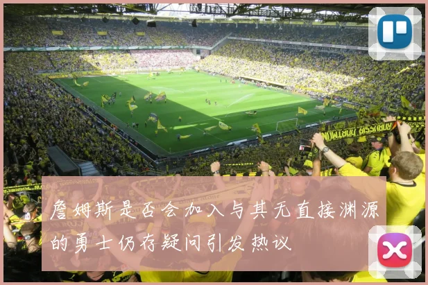 詹姆斯是否会加入与其无直接渊源的勇士仍存疑问引发热议