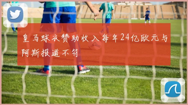 皇马球衣赞助收入每年24亿欧元与阿斯报道不符