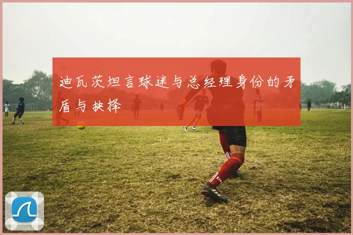 迪瓦茨坦言球迷与总经理身份的矛盾与抉择
