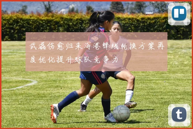 武磊伤愈归来海港锋线轮换方案再度优化提升球队竞争力