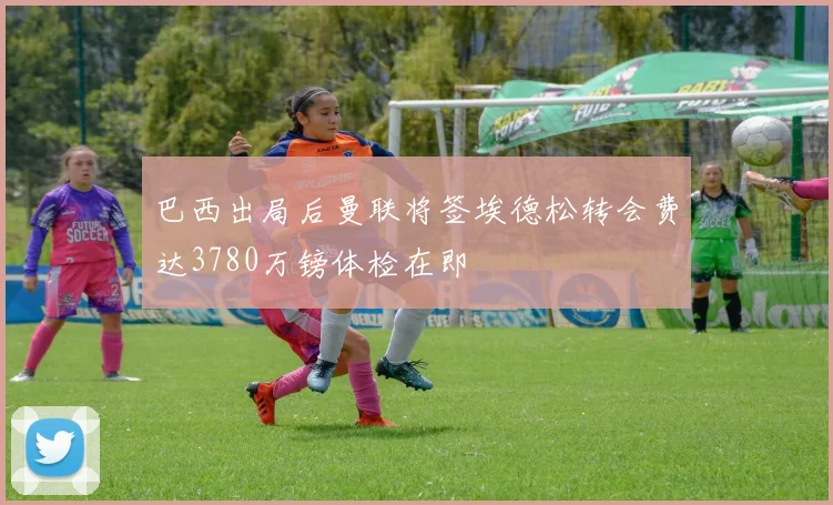 巴西出局后曼联将签埃德松转会费达3780万镑体检在即