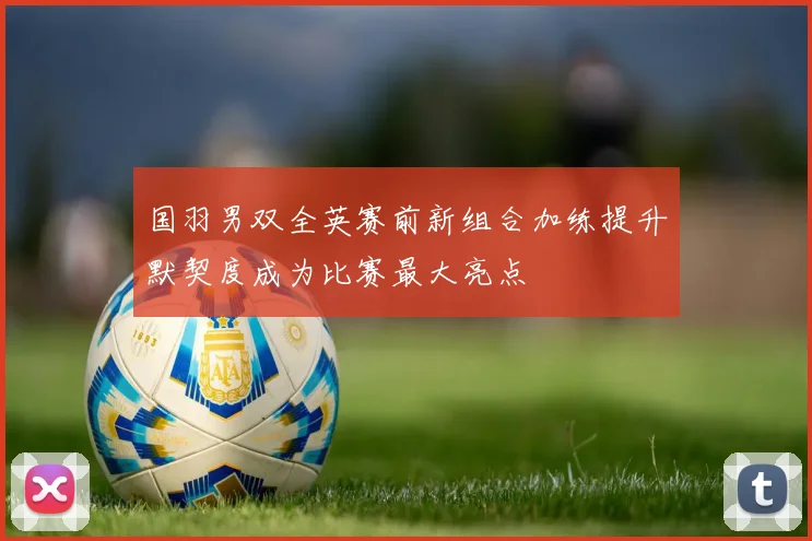 国羽男双全英赛前新组合加练提升默契度成为比赛最大亮点
