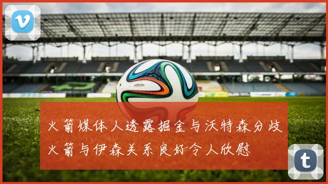 火箭媒体人透露掘金与沃特森分歧火箭与伊森关系良好令人欣慰