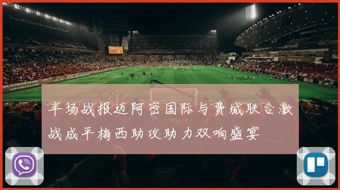 半场战报迈阿密国际与费城联合激战成平梅西助攻助力双响盛宴