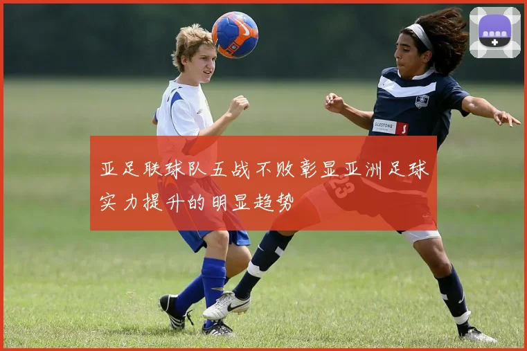 亚足联球队五战不败彰显亚洲足球实力提升的明显趋势