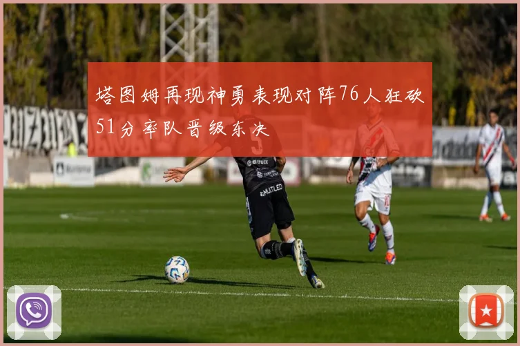 塔图姆再现神勇表现对阵76人狂砍51分率队晋级东决