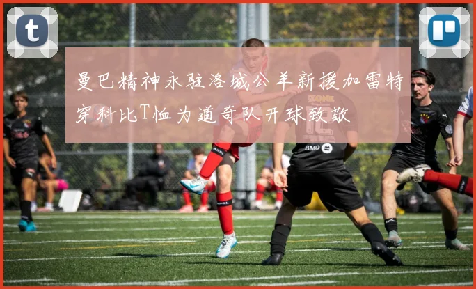 曼巴精神永驻洛城公羊新援加雷特穿科比T恤为道奇队开球致敬