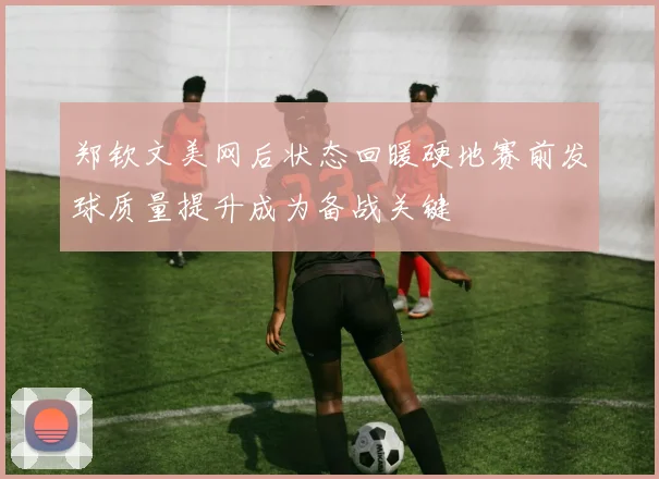 郑钦文美网后状态回暖硬地赛前发球质量提升成为备战关键