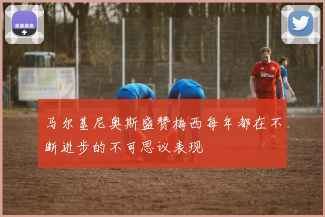 马尔基尼奥斯盛赞梅西每年都在不断进步的不可思议表现
