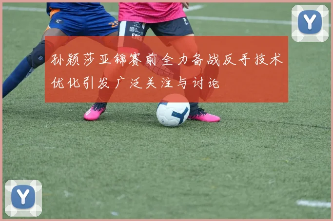 孙颖莎亚锦赛前全力备战反手技术优化引发广泛关注与讨论