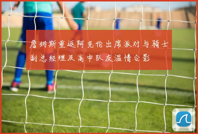 詹姆斯重返阿克伦出席派对与骑士副总经理及高中队友温情合影