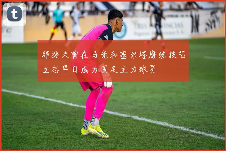 邓捷夫曾在马竞和塞尔塔磨练技艺立志早日成为国足主力球员