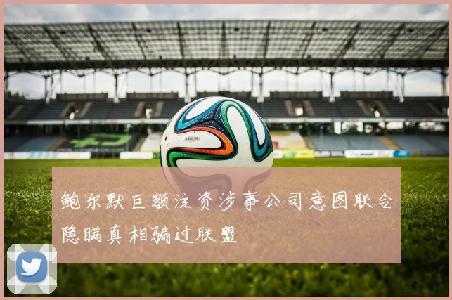 鲍尔默巨额注资涉事公司意图联合隐瞒真相骗过联盟