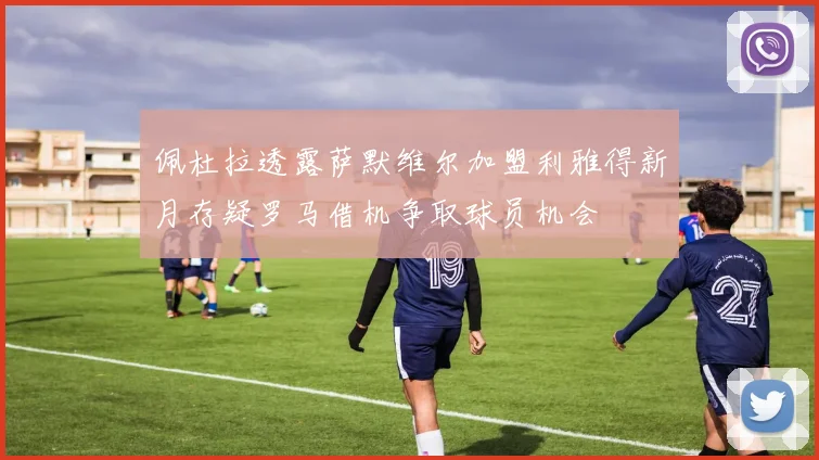 佩杜拉透露萨默维尔加盟利雅得新月存疑罗马借机争取球员机会